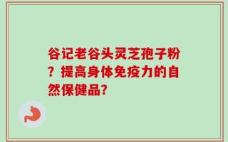 谷记老谷头灵芝孢子粉？提高身体免疫力的自然保健品？