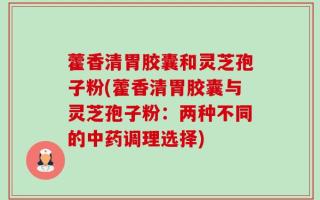藿香清胃胶囊和灵芝孢子粉(藿香清胃胶囊与灵芝孢子粉：两种不同的中药调理选择)