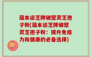 蕴本运芝牌破壁灵芝孢子粉(蕴本运芝牌破壁灵芝孢子粉：提升免疫力和健康的必备选择)