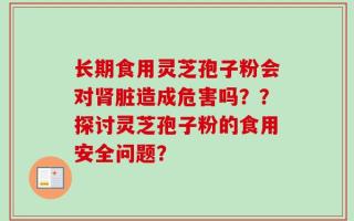 长期食用灵芝孢子粉会对肾脏造成危害吗？？探讨灵芝孢子粉的食用安全问题？