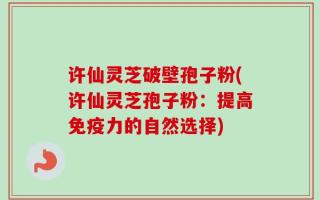 许仙灵芝破壁孢子粉(许仙灵芝孢子粉：提高免疫力的自然选择)
