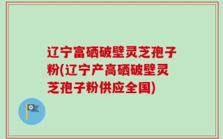 辽宁富硒破壁灵芝孢子粉(辽宁产高硒破壁灵芝孢子粉供应全国)