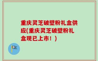 重庆灵芝破壁粉礼盒供应(重庆灵芝破壁粉礼盒现已上市！)