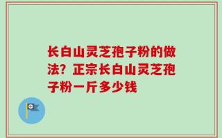 长白山灵芝孢子粉的做法？正宗长白山灵芝孢子粉一斤多少钱