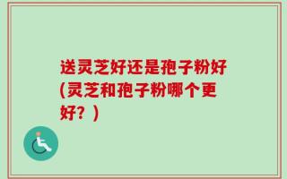送灵芝好还是孢子粉好(灵芝和孢子粉哪个更好？)
