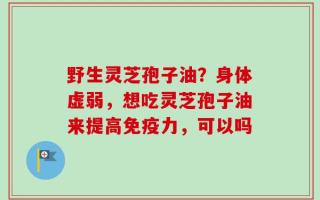 野生灵芝孢子油？身体虚弱，想吃灵芝孢子油来提高免疫力，可以吗