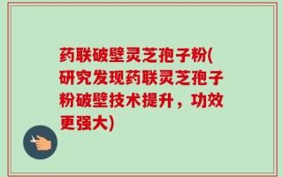 药联破壁灵芝孢子粉(研究发现药联灵芝孢子粉破壁技术提升，功效更强大)