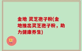 金地 灵芝孢子粉(金地推出灵芝孢子粉，助力健康养生)