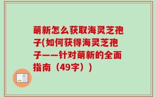 萌新怎么获取海灵芝孢子(如何获得海灵芝孢子——针对萌新的全面指南（49字）)
