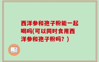 西洋参和孢子粉能一起喝吗(可以同时食用西洋参和孢子粉吗？)