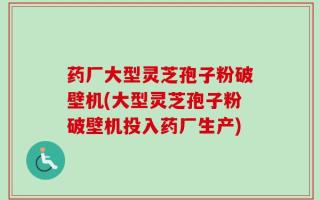 药厂大型灵芝孢子粉破壁机(大型灵芝孢子粉破壁机投入药厂生产)