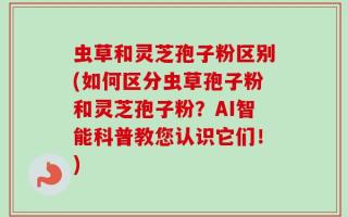 虫草和灵芝孢子粉区别(如何区分虫草孢子粉和灵芝孢子粉？AI智能科普教您认识它们！)