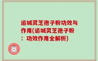 运城灵芝孢子粉功效与作用(运城灵芝孢子粉：功效作用全解析)