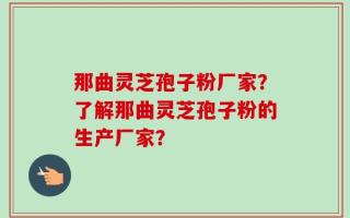 那曲灵芝孢子粉厂家？了解那曲灵芝孢子粉的生产厂家？
