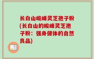 长白山峻峰灵芝孢子粉(长白山的峻峰灵芝孢子粉：强身健体的自然良品)