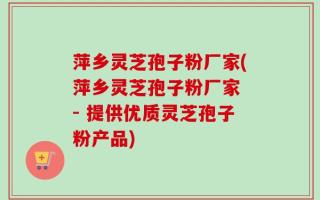 萍乡灵芝孢子粉厂家(萍乡灵芝孢子粉厂家 - 提供优质灵芝孢子粉产品)