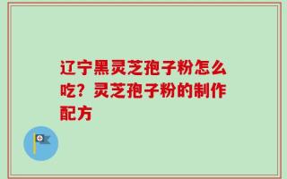 辽宁黑灵芝孢子粉怎么吃？灵芝孢子粉的制作配方