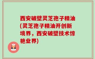 西安破壁灵芝孢子精油(灵芝孢子精油开创新境界，西安破壁技术惊艳业界)