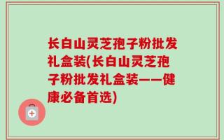 长白山灵芝孢子粉批发礼盒装(长白山灵芝孢子粉批发礼盒装——健康必备首选)