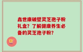 鑫世康破壁灵芝孢子粉礼盒？了解健康养生必备的灵芝孢子粉？