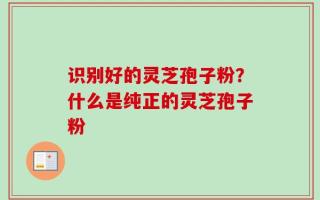 识别好的灵芝孢子粉？什么是纯正的灵芝孢子粉