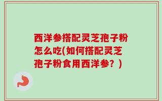 西洋参搭配灵芝孢子粉怎么吃(如何搭配灵芝孢子粉食用西洋参？)
