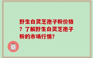 野生白灵芝孢子粉价格？了解野生白灵芝孢子粉的市场行情？