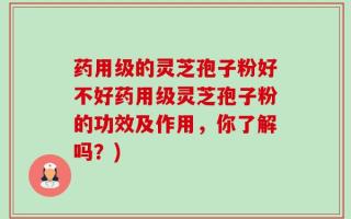 药用级的灵芝孢子粉好不好药用级灵芝孢子粉的功效及作用，你了解吗？)