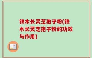 铁木长灵芝孢子粉(铁木长灵芝孢子粉的功效与作用)