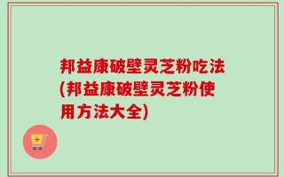 邦益康破壁灵芝粉吃法(邦益康破壁灵芝粉使用方法大全)