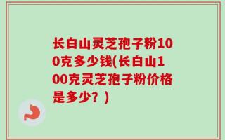 长白山灵芝孢子粉100克多少钱(长白山100克灵芝孢子粉价格是多少？)