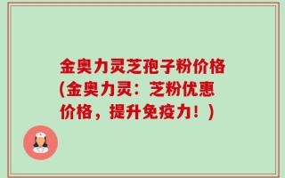 金奥力灵芝孢子粉价格(金奥力灵：芝粉优惠价格，提升免疫力！)