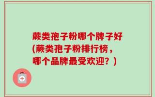 蕨类孢子粉哪个牌子好(蕨类孢子粉排行榜，哪个品牌最受欢迎？)