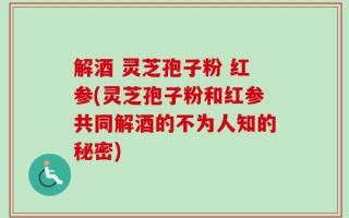解酒 灵芝孢子粉 红参(灵芝孢子粉和红参共同解酒的不为人知的秘密)