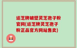 运芝牌破壁灵芝孢子粉官网(运芝牌灵芝孢子粉正品官方网站售卖)