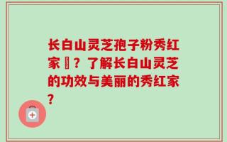 长白山灵芝孢子粉秀红家旳？了解长白山灵芝的功效与美丽的秀红家？