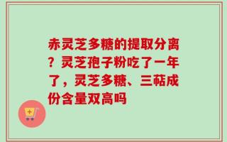 赤灵芝多糖的提取分离？灵芝孢子粉吃了一年了，灵芝多糖、三萜成份含量双高吗