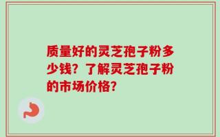 质量好的灵芝孢子粉多少钱？了解灵芝孢子粉的市场价格？