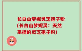 长白山梦妮灵芝孢子粉(长白山梦妮灵：天然采摘的灵芝孢子粉)