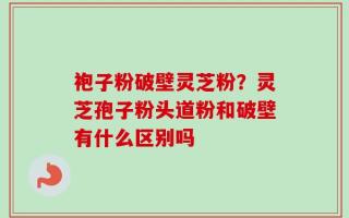 袍子粉破壁灵芝粉？灵芝孢子粉头道粉和破壁有什么区别吗