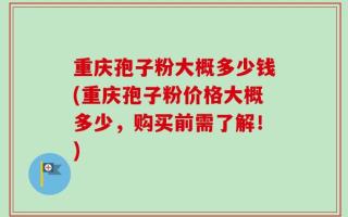 重庆孢子粉大概多少钱(重庆孢子粉价格大概多少，购买前需了解！)