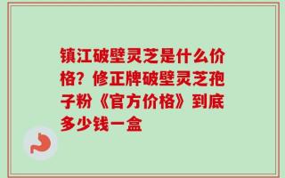 镇江破壁灵芝是什么价格？修正牌破壁灵芝孢子粉《官方价格》到底多少钱一盒