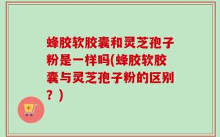蜂胶软胶囊和灵芝孢子粉是一样吗(蜂胶软胶囊与灵芝孢子粉的区别？)