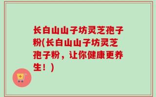 长白山山子坊灵芝孢子粉(长白山山子坊灵芝孢子粉，让你健康更养生！)