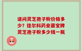 请问灵芝孢子粉价格多少？佳尔科药业菌宝牌灵芝孢子粉多少钱一瓶
