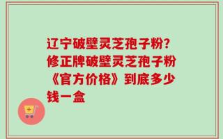 辽宁破壁灵芝孢子粉？修正牌破壁灵芝孢子粉《官方价格》到底多少钱一盒
