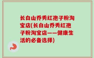 长白山乔秀红孢子粉淘宝店(长白山乔秀红孢子粉淘宝店——健康生活的必备选择)