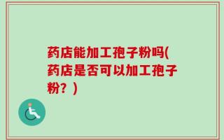 药店能加工孢子粉吗(药店是否可以加工孢子粉？)