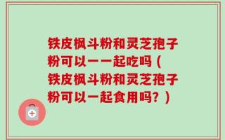 铁皮枫斗粉和灵芝孢子粉可以一一起吃吗 (铁皮枫斗粉和灵芝孢子粉可以一起食用吗？)