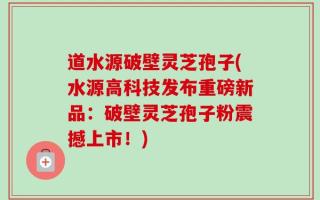 道水源破壁灵芝孢子(水源高科技发布重磅新品：破壁灵芝孢子粉震撼上市！)